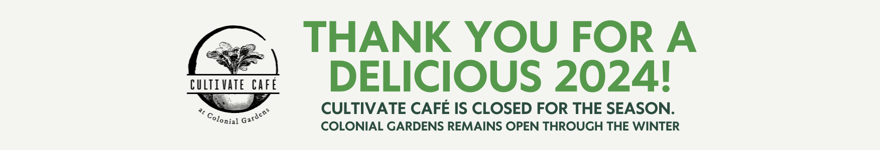 Thank you for a delicious 2024! Cultivate Cafe is closed for the season. Colonial Gardens will remain through the winter.